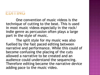 One convention of music videos is the
technique of cutting to the beat. This is used
in most music videos especially in the rock/
indie genre as percussion often plays a large
part in the style of music.
       The split style for my music was also
fuelled by the fast paced editing between
narrative and performance. While this could of
become confusing the placing of the cuts
allowed a narrative to be created and an
audience could understand the sequencing.
Therefore editing became the narrative device
adding pace to the music video.
 