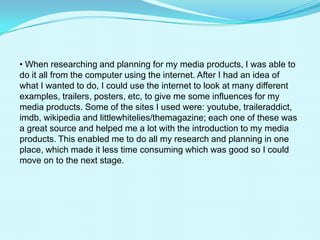  When researching and planning for my media products, I was able to do it all from the computer using the internet. After I had an idea of what I wanted to do, I could use the internet to look at many different examples, trailers, posters, etc, to give me some influences for my media products. Some of the sites I used were: youtube, traileraddict, imdb, wikipedia and littlewhitelies/themagazine; each one of these was a great source and helped me a lot with the introduction to my media products. This enabled me to do all my research and planning in one place, which made it less time consuming which was good so I could move on to the next stage.Youtubelet me browse through various different trailers and teaser trailers to create an idea for my own project.Traileraddict allowed me to look at different teaser trailers to help me with influences for my film. It was very useful and quick and helped me find my main influences. Imdbgave me the opportunity to research information about each one my influences. Wikipedia was also a great source for research. Right at the beginning of my research stage it helped me define what an actual teaser trailer is and how it is different from a full length trailer. The Little White Lies magazine website showed me all the different issues of the magazine and helped me understand their style and then create my own magazine cover by staying true to their fashion.When filming for my teaser trailer, I used my schools video camera. This was good because I had a lot of recording time on the tape, which meant that I could record each scene more than once so I had choice and backup when I came to editing. I also used a tripod with the camera, which allowed me to have each shot positioned correctly and steady.