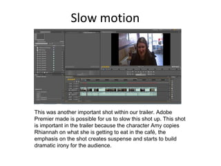 Slow motion
This was another important shot within our trailer. Adobe
Premier made is possible for us to slow this shot up. This shot
is important in the trailer because the character Amy copies
Rhiannah on what she is getting to eat in the café, the
emphasis on the shot creates suspense and starts to build
dramatic irony for the audience.
 