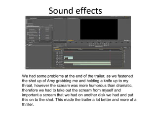 Sound effects
We had some problems at the end of the trailer, as we fastened
the shot up of Amy grabbing me and holding a knife up to my
throat, however the scream was more humorous than dramatic,
therefore we had to take out the scream from myself and
important a scream that we had on another disk we had and put
this on to the shot. This made the trailer a lot better and more of a
thriller.
 
