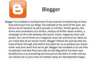 Blogger
Blogger has enabled us to keep track of any research and planning we have
had and to put it on our blogs. For example at the start of the year, we
done a lot of research to what actually is a thriller, thriller genres, the
forms and conventions of a thriller, analysis of thriller teaser trailers, a
campaign on the links between the teaser trailer, magazine cover and
poster, the rule of thirds on a magazine cover etc and all of our ideas on
our initial idea of our teaser trailer. Blogger reflects the journey that we
have all been through and what it has taken for us to produce our teaser
trailer and print work that we’ve got. Blogger also enabled us to use links
to websites and clips from you tube on the blog which has been very
beneficial to us as everything we have put on has been in order and we
can clearly see in just a click of a button away our development stages.
 