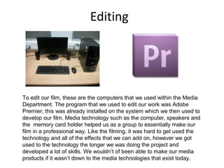 Editing
To edit our film, these are the computers that we used within the Media
Department. The program that we used to edit our work was Adobe
Premier; this was already installed on the system which we then used to
develop our film. Media technology such as the computer, speakers and
the memory card holder helped us as a group to essentially make our
film in a professional way. Like the filming, it was hard to get used the
technology and all of the effects that we can add on, however we got
used to the technology the longer we was doing the project and
developed a lot of skills. We wouldn’t of been able to make our media
products if it wasn’t down to the media technologies that exist today.
 