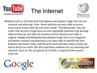Websites such as YouTube and Comingsoon.net played a huge role into our
research and planning. From these websites we were able to access
every teaser trailer that has ever been made. ‘The Roommate’ was the
trailer that we had a huge focus on and repeatedly watched it go develop
ideas on how we can take the structure of the storyline but make it
original. Google and Wikipedia also played a huge role in our magazine
and poster research and planning as we were able to identify the links
between the teaser trailer and the print work and take notes of what we
had to do for our work. We also used these websites for our planning and
research. Such as: the sub genres of a thriller, a typical thriller poster,
cover etc.
The Internet
 