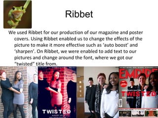We used Ribbet for our production of our magazine and poster
covers. Using Ribbet enabled us to change the effects of the
picture to make it more effective such as ‘auto boost’ and
‘sharpen’. On Ribbet, we were enabled to add text to our
pictures and change around the font, where we got our
“twisted” title from.
Ribbet
 