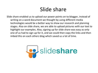 Slide share
Slide share enabled us to upload our power points on to blogger, instead of
writing on a word document we thought by using different media
technologies would be a better way to show our research and planning
stages. Also on slide share, we are able to upload pictures with our text to
highlight our examples. Also, signing up for slide share was easy as only
one of us had to sign up for it, and we could then copy the links and then
imbed this on each others blog which saved us a lot of time.
 
