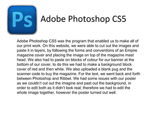 Adobe Photoshop CS5
Adobe Photoshop CS5 was the program that enabled us to make all of
our print work. On this website, we were able to cut out the images and
paste it in layers, by following the forms and conventions of an Empire
magazine cover and placing the image on top of the magazine mast
head. We also had to paste on blocks of colour for our banner at the
bottom of our cover, to do this we had to make a background block
cover of red and then white. We also uploaded a blank pug and the
scanner code to buy the magazine. For the text, we went back and forth
between Photoshop and Ribbet. We had some issues with our poster
as we couldn’t cut out the imagine and past out the background, in
order to edit both as it didn’t look real; therefore we had to edit the
whole image together, however the poster turned out well.
 