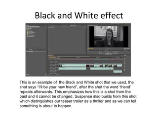 Black and White effect
This is an example of the Black and White shot that we used, the
shot says “I’ll be your new friend”, after the shot the word ‘friend’
repeats afterwards. This emphasizes how this is a shot from the
past and it cannot be changed. Suspense also builds from this shot
which distinguishes our teaser trailer as a thriller and as we can tell
something is about to happen.
 