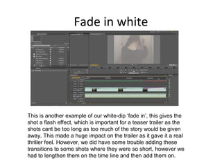 Fade in white
This is another example of our white-dip ‘fade in’, this gives the
shot a flash effect, which is important for a teaser trailer as the
shots cant be too long as too much of the story would be given
away. This made a huge impact on the trailer as it gave it a real
thriller feel. However, we did have some trouble adding these
transitions to some shots where they were so short, however we
had to lengthen them on the time line and then add them on.
 