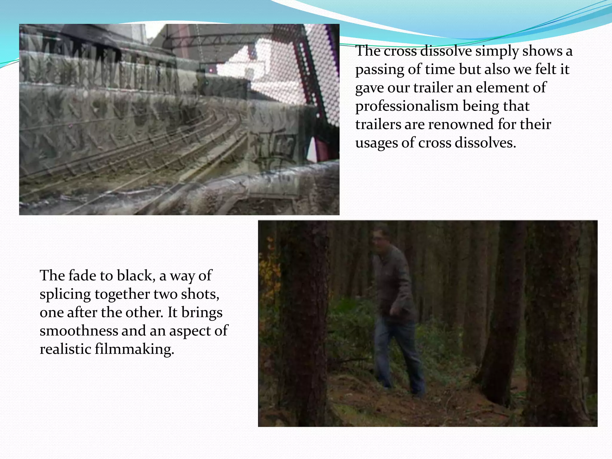 The cross dissolve simply shows a passing of time but also we felt it gave our trailer an element of professionalism being that trailers are renowned for their usages of cross dissolves.The fade to black, a way of splicing together two shots, one after the other. It brings smoothness and an aspect of realistic filmmaking.