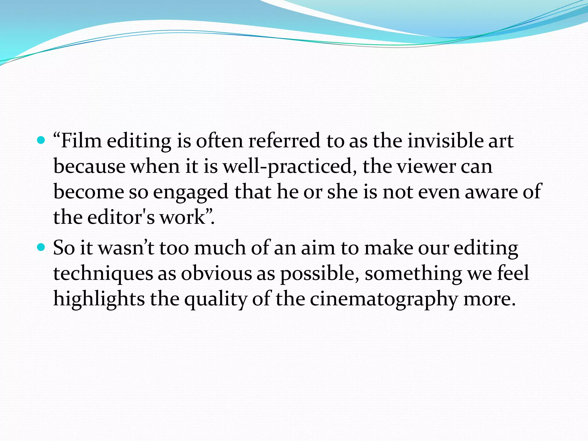 “Film editing is often referred to as the invisible art because when it is well-practiced, the viewer can become so engaged that he or she is not even aware of the editor's work”.So it wasn’t too much of an aim to make our editing techniques as obvious as possible, something we feel highlights the quality of the cinematography more.