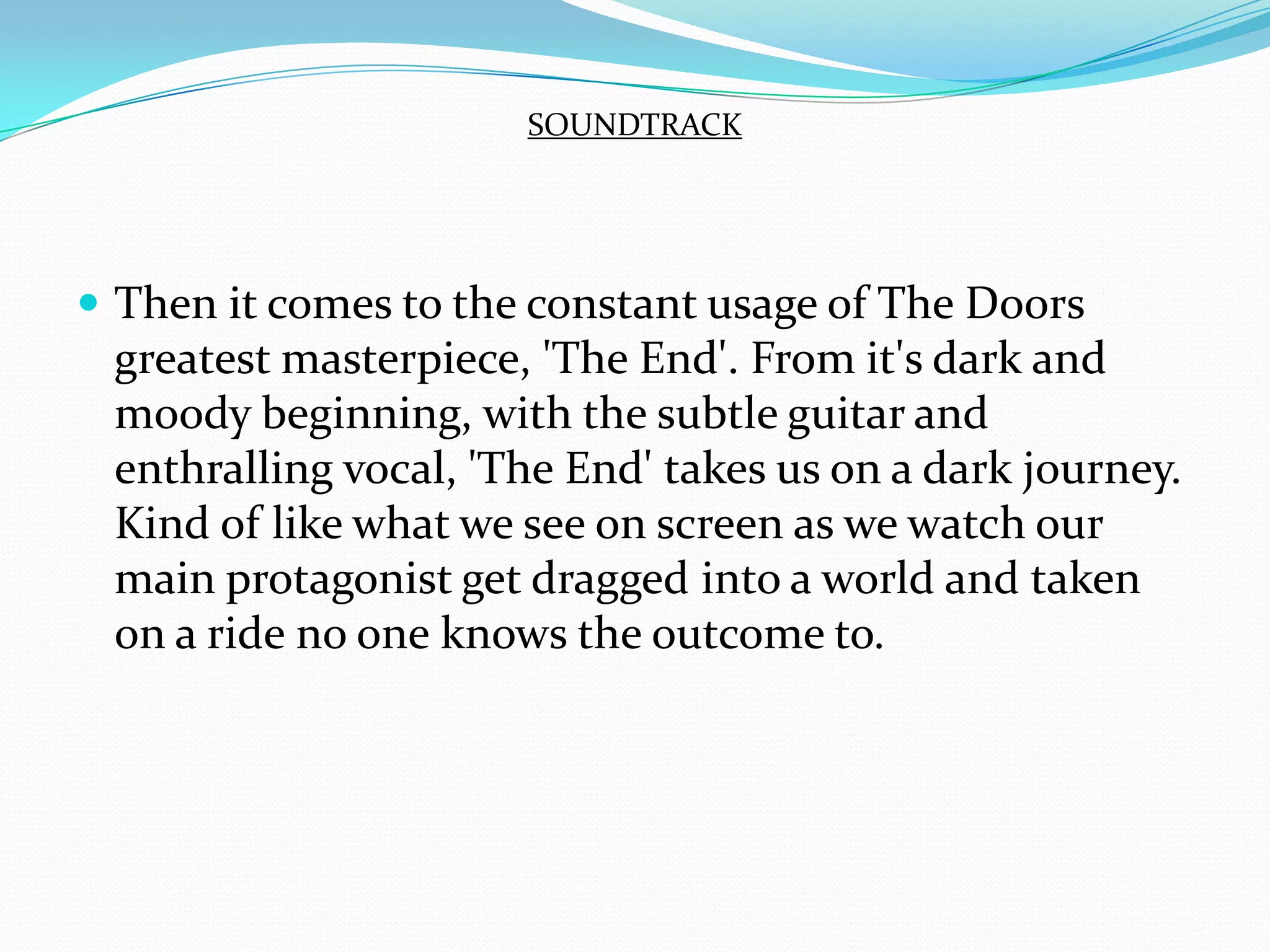 Then it comes to the constant usage of The Doors greatest masterpiece, 'The End'. From it's dark and moody beginning, with the subtle guitar and enthralling vocal, 'The End' takes us on a dark journey. Kind of like what we see on screen as we watch our main protagonist get dragged into a world and taken on a ride no one knows the outcome to.SOUNDTRACK