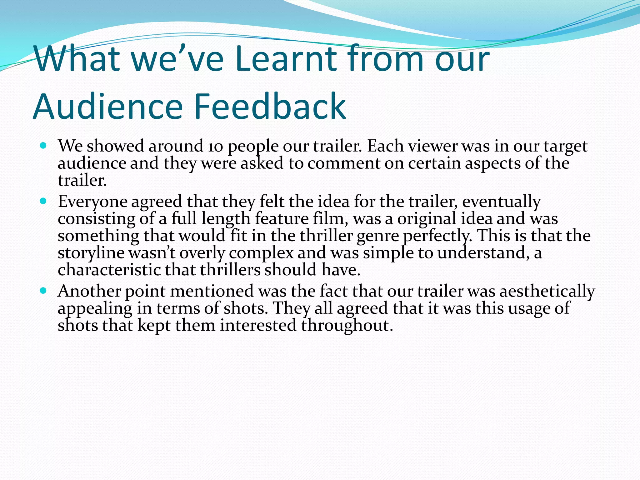 What we’ve Learnt from our Audience FeedbackWe showed around 10 people our trailer. Each viewer was in our target audience and they were asked to comment on certain aspects of the trailer. Everyone agreed that they felt the idea for the trailer, eventually consisting of a full length feature film, was a original idea and was something that would fit in the thriller genre perfectly. This is that the storyline wasn’t overly complex and was simple to understand, a characteristic that thrillers should have.Another point mentioned was the fact that our trailer was aesthetically appealing in terms of shots. They all agreed that it was this usage of shots that kept them interested throughout.