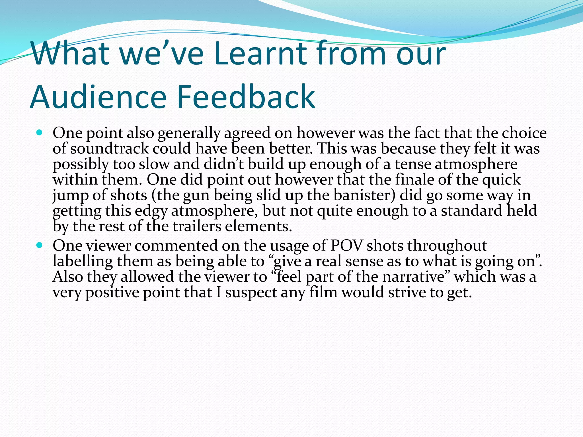 What we’ve Learnt from our Audience FeedbackOne point also generally agreed on however was the fact that the choice of soundtrack could have been better. This was because they felt it was possibly too slow and didn’t build up enough of a tense atmosphere within them. One did point out however that the finale of the quick jump of shots (the gun being slid up the banister) did go some way in getting this edgy atmosphere, but not quite enough to a standard held by the rest of the trailers elements.One viewer commented on the usage of POV shots throughout labelling them as being able to “give a real sense as to what is going on”. Also they allowed the viewer to “feel part of the narrative” which was a very positive point that I suspect any film would strive to get.
