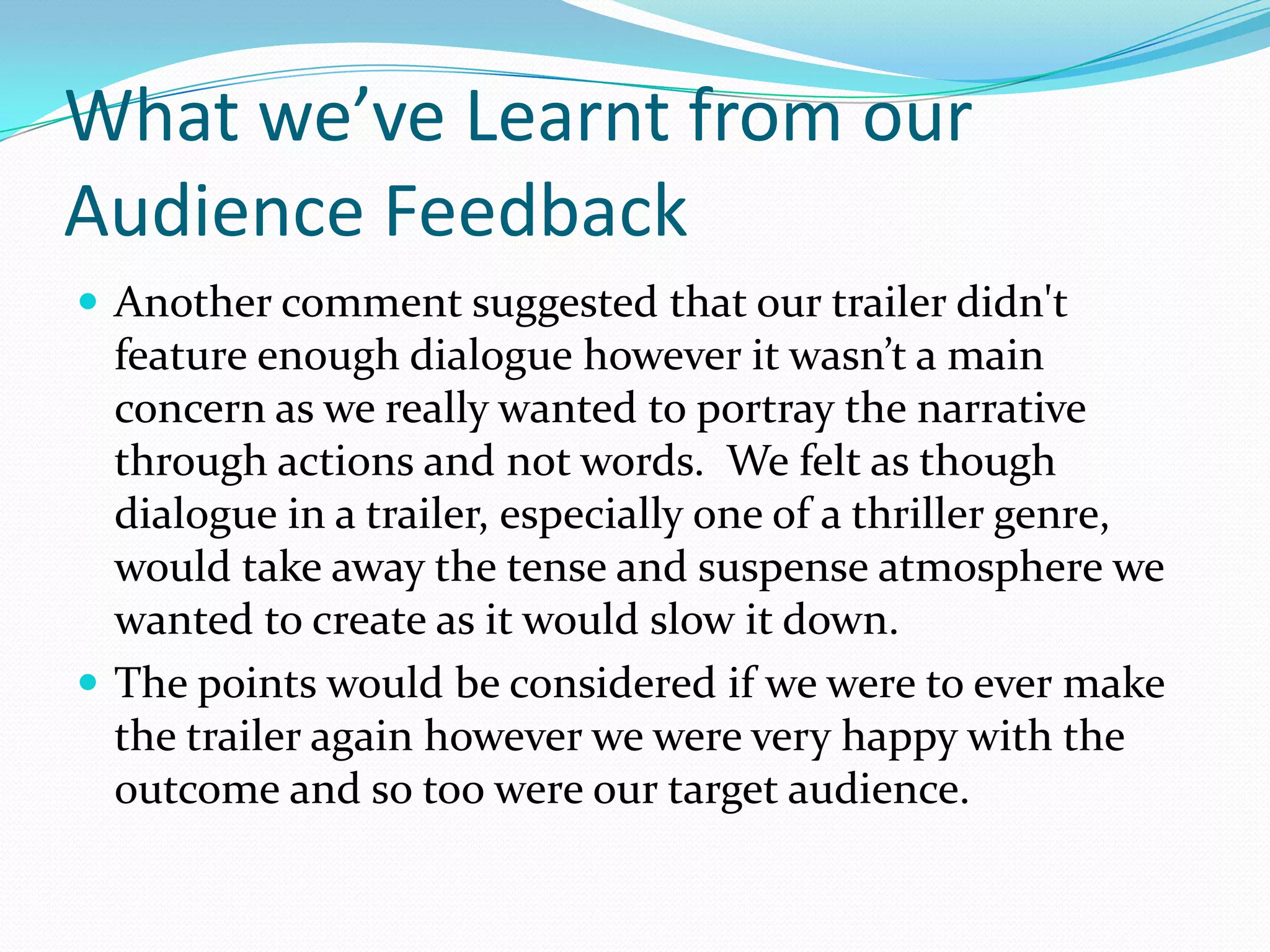 What we’ve Learnt from our Audience FeedbackAnother comment suggested that our trailer didn't feature enough dialogue however it wasn’t a main concern as we really wanted to portray the narrative through actions and not words.  We felt as though dialogue in a trailer, especially one of a thriller genre, would take away the tense and suspense atmosphere we wanted to create as it would slow it down.The points would be considered if we were to ever make the trailer again however we were very happy with the outcome and so too were our target audience.