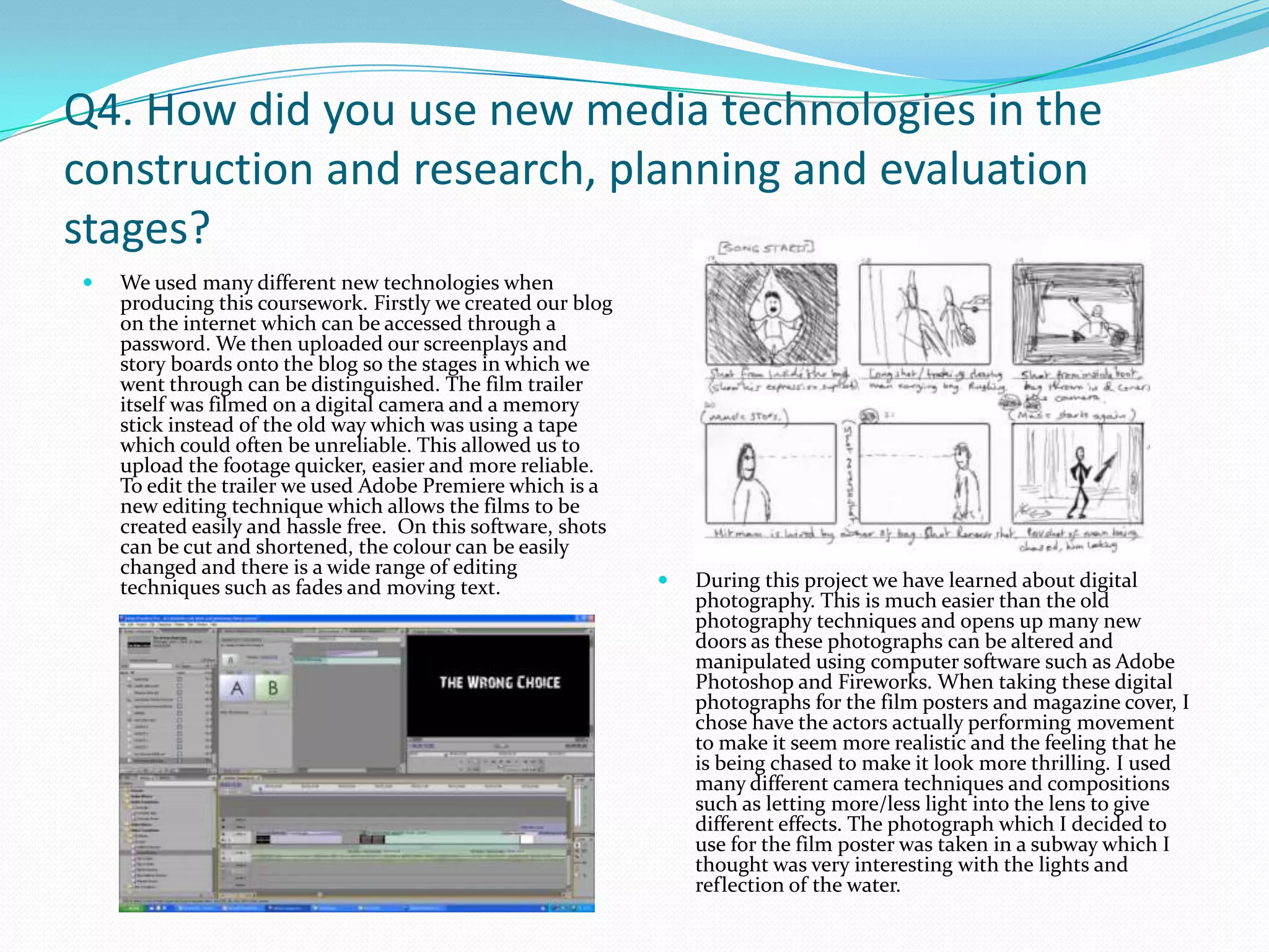 Q4. How did you use new media technologies in the construction and research, planning and evaluation stages? We used many different new technologies when producing this coursework. Firstly we created our blog on the internet which can be accessed through a password. We then uploaded our screenplays and story boards onto the blog so the stages in which we went through can be distinguished. The film trailer itself was filmed on a digital camera and a memory stick instead of the old way which was using a tape which could often be unreliable. This allowed us to upload the footage quicker, easier and more reliable. To edit the trailer we used Adobe Premiere which is a new editing technique which allows the films to be created easily and hassle free.  On this software, shots can be cut and shortened, the colour can be easily changed and there is a wide range of editing techniques such as fades and moving text.During this project we have learned about digital photography. This is much easier than the old photography techniques and opens up many new doors as these photographs can be altered and manipulated using computer software such as Adobe Photoshop and Fireworks. When taking these digital photographs for the film posters and magazine cover, I chose have the actors actually performing movement to make it seem more realistic and the feeling that he is being chased to make it look more thrilling. I used many different camera techniques and compositions such as letting more/less light into the lens to give different effects. The photograph which I decided to use for the film poster was taken in a subway which I thought was very interesting with the lights and reflection of the water. 