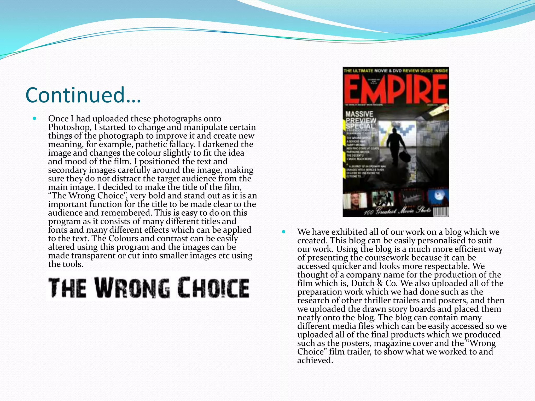 Continued…Once I had uploaded these photographs onto Photoshop, I started to change and manipulate certain things of the photograph to improve it and create new meaning, for example, pathetic fallacy. I darkened the image and changes the colour slightly to fit the idea and mood of the film. I positioned the text and secondary images carefully around the image, making sure they do not distract the target audience from the main image. I decided to make the title of the film, “The Wrong Choice”, very bold and stand out as it is an important function for the title to be made clear to the audience and remembered. This is easy to do on this program as it consists of many different titles and fonts and many different effects which can be applied to the text. The Colours and contrast can be easily altered using this program and the images can be made transparent or cut into smaller images etc using the tools. We have exhibited all of our work on a blog which we created. This blog can be easily personalised to suit our work. Using the blog is a much more efficient way of presenting the coursework because it can be accessed quicker and looks more respectable. We thought of a company name for the production of the film which is, Dutch & Co. We also uploaded all of the preparation work which we had done such as the research of other thriller trailers and posters, and then we uploaded the drawn story boards and placed them neatly onto the blog. The blog can contain many different media files which can be easily accessed so we uploaded all of the final products which we produced such as the posters, magazine cover and the “Wrong Choice” film trailer, to show what we worked to and achieved.