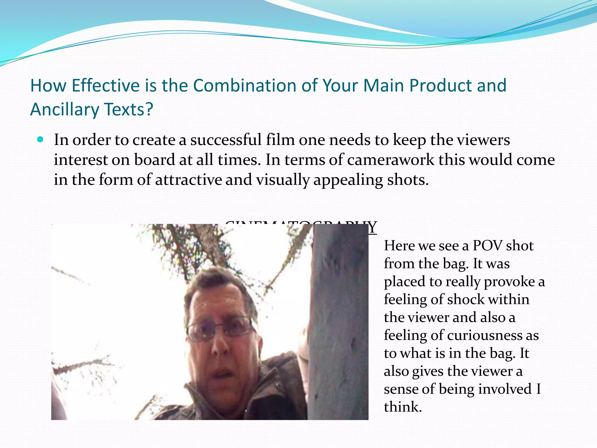 How Effective is the Combination of Your Main Product and Ancillary Texts?In order to create a successful film one needs to keep the viewers interest on board at all times. In terms of camerawork this would come in the form of attractive and visually appealing shots. CINEMATOGRAPHYHere we see a POV shot from the bag. It was placed to really provoke a feeling of shock within the viewer and also a feeling of curiousness as to what is in the bag. It also gives the viewer a sense of being involved I think.