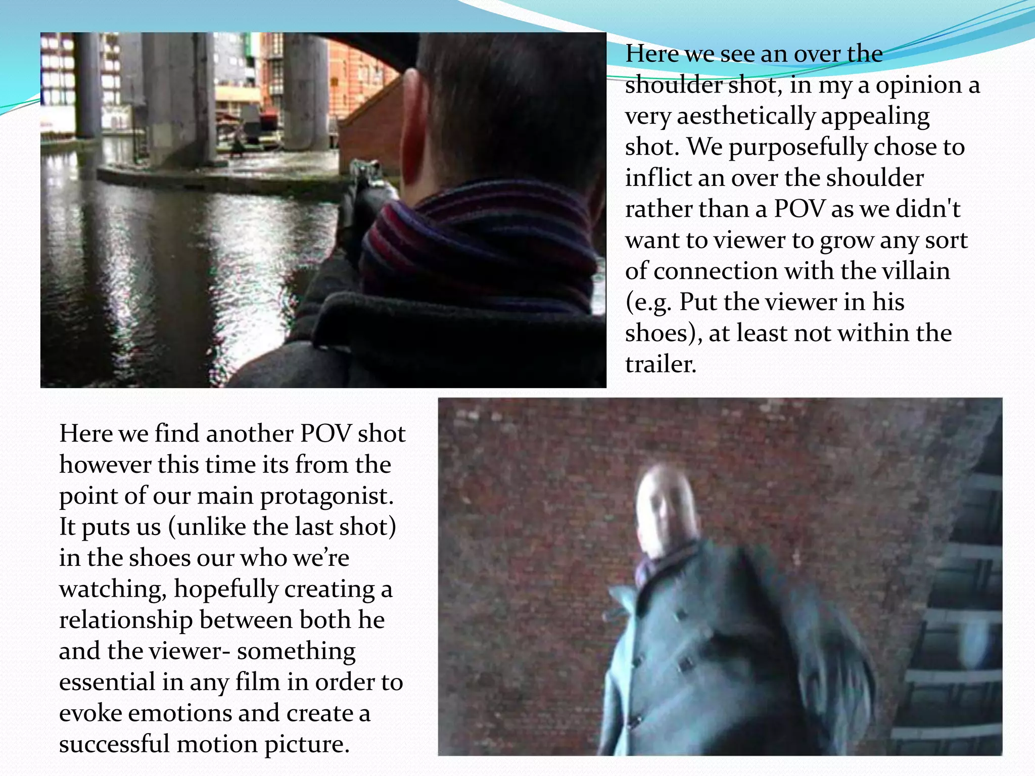 Here we see an over the shoulder shot, in my a opinion a very aesthetically appealing shot. We purposefully chose to inflict an over the shoulder rather than a POV as we didn't want to viewer to grow any sort of connection with the villain (e.g. Put the viewer in his shoes), at least not within the trailer.Here we find another POV shot however this time its from the point of our main protagonist. It puts us (unlike the last shot) in the shoes our who we’re watching, hopefully creating a relationship between both he and the viewer- something essential in any film in order to evoke emotions and create a successful motion picture. 