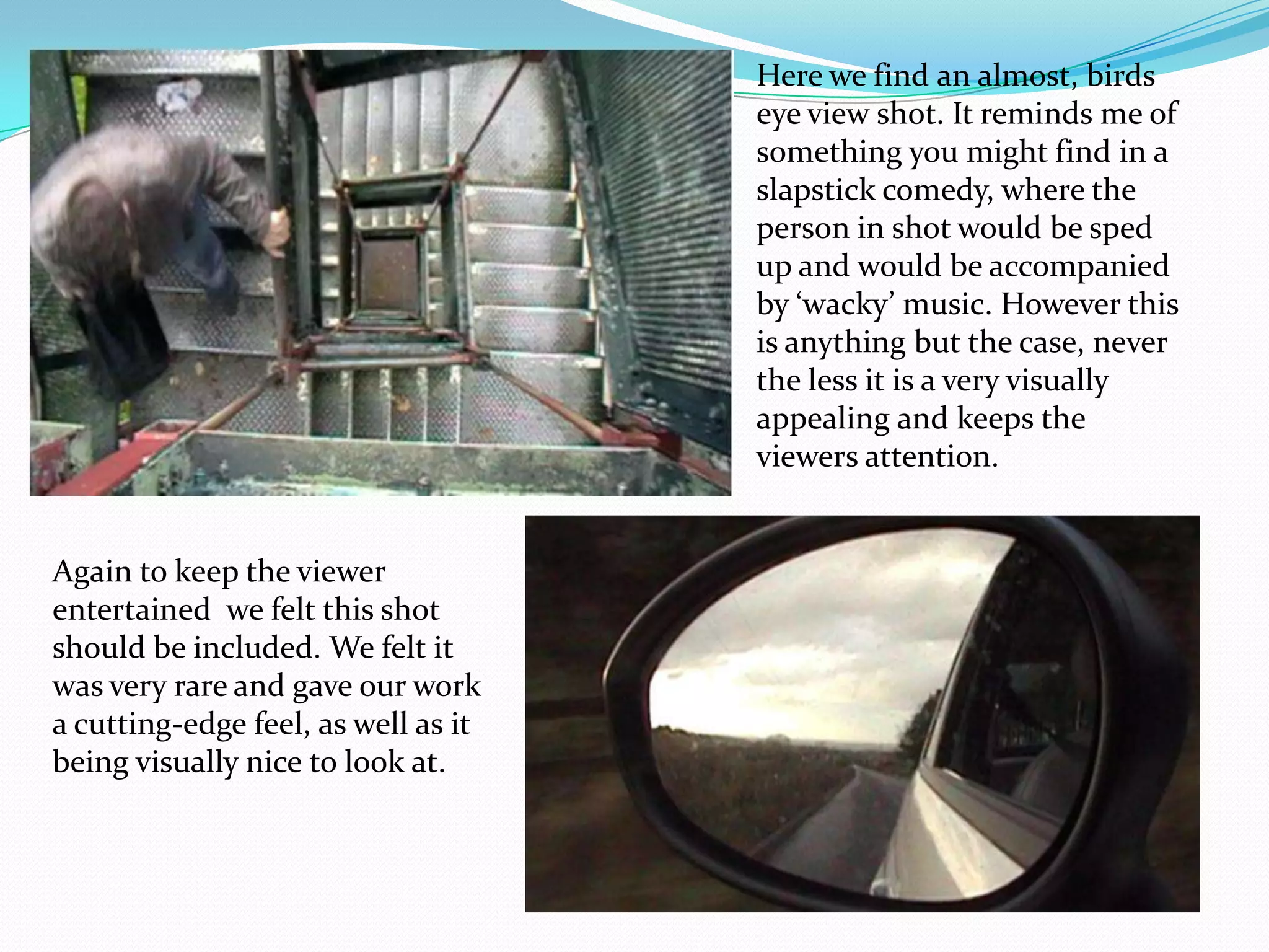 Here we find an almost, birds eye view shot. It reminds me of something you might find in a slapstick comedy, where the person in shot would be sped up and would be accompanied by ‘wacky’ music. However this is anything but the case, never the less it is a very visually appealing and keeps the viewers attention.Again to keep the viewer entertained  we felt this shot should be included. We felt it was very rare and gave our work a cutting-edge feel, as well as it being visually nice to look at.