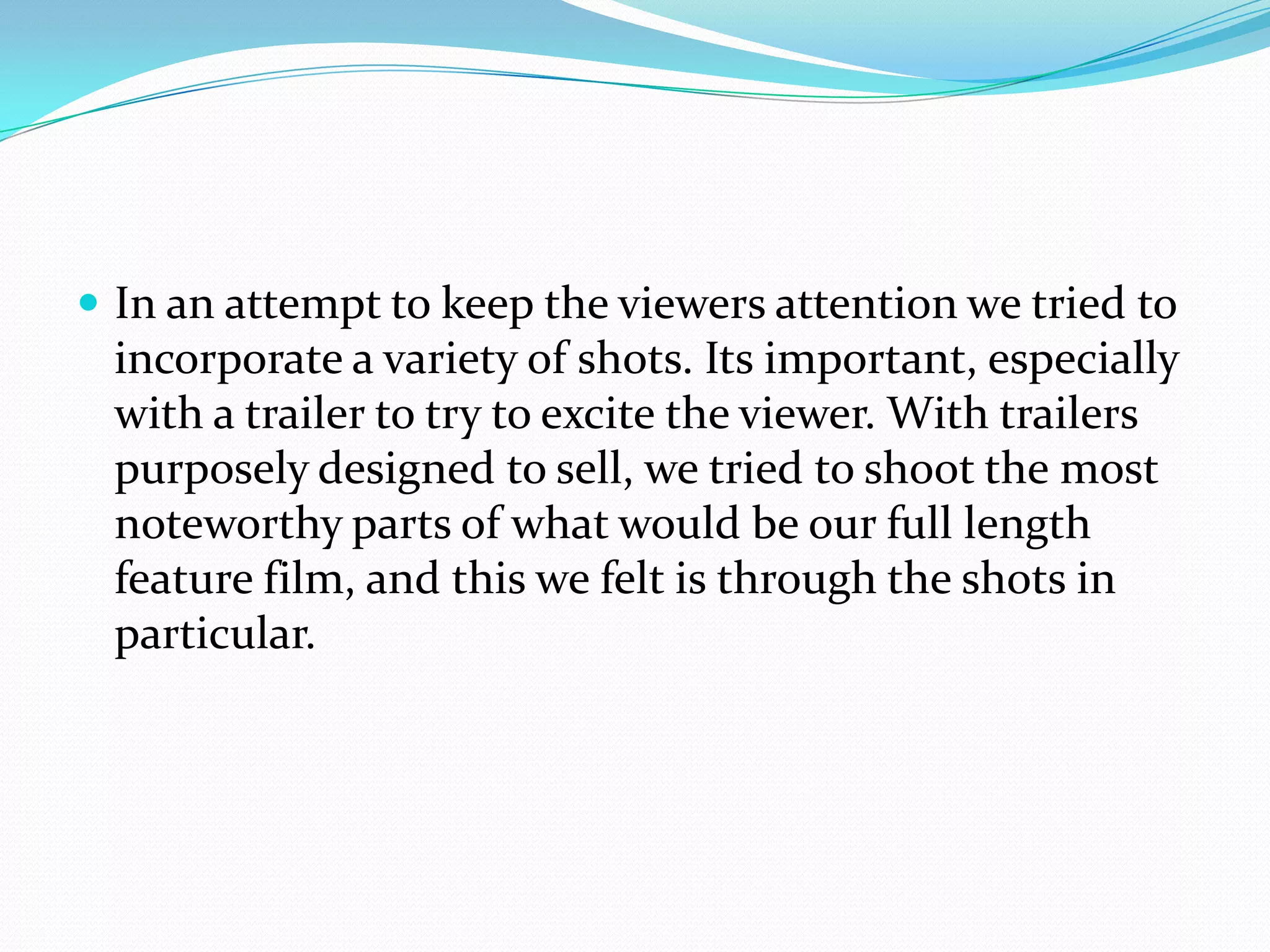 In an attempt to keep the viewers attention we tried to incorporate a variety of shots. Its important, especially with a trailer to try to excite the viewer. With trailers purposely designed to sell, we tried to shoot the most noteworthy parts of what would be our full length feature film, and this we felt is through the shots in particular.