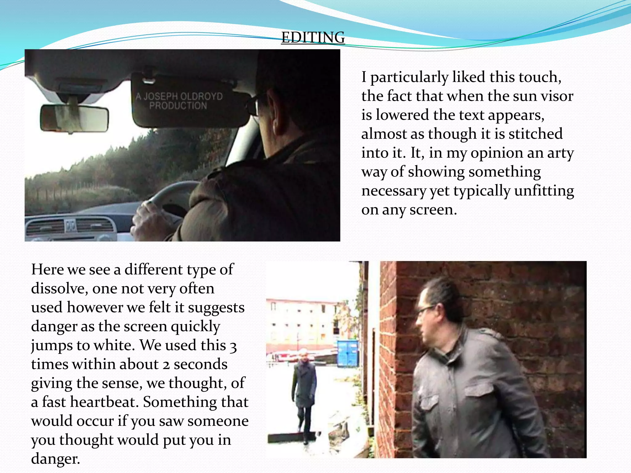 EDITINGI particularly liked this touch, the fact that when the sun visor is lowered the text appears, almost as though it is stitched into it. It, in my opinion an arty way of showing something necessary yet typically unfitting on any screen.Here we see a different type of dissolve, one not very often used however we felt it suggests danger as the screen quickly jumps to white. We used this 3 times within about 2 seconds giving the sense, we thought, of a fast heartbeat. Something that would occur if you saw someone you thought would put you in danger.