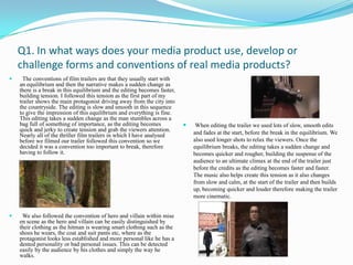 Q1. In what ways does your media product use, develop or challenge forms and conventions of real media products?   The conventions of film trailers are that they usually start with an equilibrium and then the narrative makes a sudden change as there is a break in this equilibrium and the editing becomes faster, building tension. I followed this tension as the first part of my trailer shows the main protagonist driving away from the city into the countryside. The editing is slow and smooth in this sequence to give the impression of this equilibrium and everything is fine. This editing takes a sudden change as the man stumbles across a bag full of something of importance, as the editing becomes quick and jerky to create tension and grab the viewers attention. Nearly all of the thriller film trailers in which I have analysed before we filmed our trailer followed this convention so we decided it was a convention too important to break, therefore having to follow it.   We also followed the convention of hero and villain within mise en scene as the hero and villain can be easily distinguished by their clothing as the hitman is wearing smart clothing such as the shoes he wears, the coat and suit pants etc, where as the protagonist looks less established and more personal like he has a dented personality or bad personal issues. This can be detected easily by the audience by his clothes and simply the way he walks.  When editing the trailer we used lots of slow, smooth edits and fades at the start, before the break in the equilibrium. We also used longer shots to relax the viewers. Once the equilibrium breaks, the editing takes a sudden change and becomes quicker and rougher, building the suspense of the audience to an ultimate climax at the end of the trailer just before the credits as the editing becomes faster and faster. The music also helps create this tension as it also changes from slow and calm, at the start of the trailer and then builds up, becoming quicker and louder therefore making the trailer more cinematic. 