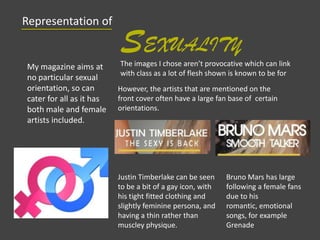 Representation of
SEXUALITY
My magazine aims at
no particular sexual
orientation, so can
cater for all as it has
both male and female
artists included.
However, the artists that are mentioned on the
front cover often have a large fan base of certain
orientations.
Justin Timberlake can be seen
to be a bit of a gay icon, with
his tight fitted clothing and
slightly feminine persona, and
having a thin rather than
muscley physique.
Bruno Mars has large
following a female fans
due to his
romantic, emotional
songs, for example
Grenade
The images I chose aren’t provocative which can link
with class as a lot of flesh shown is known to be for
 