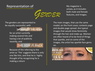 Representation of
GENDER
My magazine is
unisex, as it includes
both male and female
features, and images.
The genders are represented to
be equally successful, with
The main images, that use the same
model; on the front cover, contents page
and double page spread. Are typical
images that would show femininity
through the hair and make up. Women
are often heard of to be fond of things
that sparkle, and on some of the
images, the artist has sparkle face gems
on.
for an artist currently
making several hits and
having a lot of publicity
recently, and
Because of the referring to the
artist as ‘The’ suggests there is only
one like him, and that he is highly
thought of by recognising he is
making a return
 