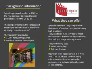 Background information
What they can offer
Speedimpex was founded in 1962 as
the first company to import foreign
publications into the US by air.
The company remains the ‘largest and
most experienced national distributor
of foreign press in America’.
They currently distribute;
1 000+ foreign magazines
80+ international newspapers
Speedimpex claim they can promote
Halcyon at affordable rates and at a very
high standard.
They can tailor their services to meet
the individual distribution requirements
that Halcyon magazine may posses.
However, their headquarters is in New
York. This could lead to there being
miscommunications between the
companies, or delayed action because
of the distance.
They commonly use;
Window displays
Spinner displays
 
