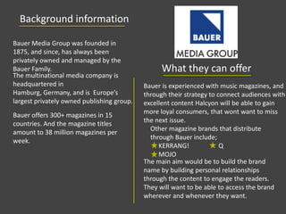Background information
What they can offer
Other magazine brands that distribute
through Bauer include;
KERRANG! Q
MOJO
Bauer Media Group was founded in
1875, and since, has always been
privately owned and managed by the
Bauer Family.
The multinational media company is
headquartered in
Hamburg, Germany, and is Europe’s
largest privately owned publishing group.
Bauer offers 300+ magazines in 15
countries. And the magazine titles
amount to 38 million magazines per
week.
Bauer is experienced with music magazines, and
through their strategy to connect audiences with
excellent content Halcyon will be able to gain
more loyal consumers, that wont want to miss
the next issue.
The main aim would be to build the brand
name by building personal relationships
through the content to engage the readers.
They will want to be able to access the brand
wherever and whenever they want.
 
