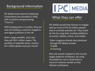 Background information
IPC Media (International Publishing
Corporation) was founded in 1958,
with its parent company being
‘Time Inc’.
With a large portfolio, each year
they sell 350+ million copies. The
portfolio of websites alone, reaches
25+ million global users per month
With headquarters in London, they are
now the leading a customer magazine
and digital publisher in the UK.
IPC Media would help Halcyon to engage
with as much of the 26 million people
that it currently provides for. They could
do this by using their multiple platforms
of, events, tablets, online, and mobile.
Not only would it appeal to the current
target audience of Halcyon, by using
the platforms, but it could draw in
more of a diverse market so that
Halcyon could grow.
What they can offer
Other magazine brands that distribute
through IPC Media include;
NME
Eventing
 