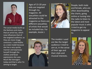 Ages of 15-20 year
olds are targeted
through my
magazine. All
sexualities could be
attracted to the
magazine as there are
different sexualities
of artists that would
be included too. For
example, Jessie J.
The social media build up
the fashions and styles
that an artist has, which
now influences that of
the targeted audience, so
they are more image
conscious. I used Ke$ha
as a style model because
she has a very quirky
manner and expresses
herself through the
clothes and facial
expressions she uses.
Much like teenagers
today and that is who I’m
aiming to target.
People, both male
and female, who are
often downloading
the charts, going
online or tuning into
the radio to listen to
the latest and most
popular music is who
I tried to get my
magazine to appeal
to.
The models I used
are like the target
audience I tried to
aim at, in the sense
of their age and
their style and
musical interests.
 