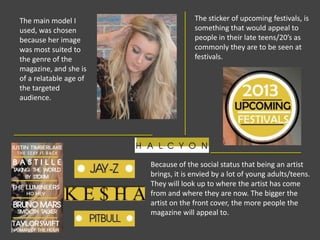 The main model I
used, was chosen
because her image
was most suited to
the genre of the
magazine, and she is
of a relatable age of
the targeted
audience.
The sticker of upcoming festivals, is
something that would appeal to
people in their late teens/20’s as
commonly they are to be seen at
festivals.
Because of the social status that being an artist
brings, it is envied by a lot of young adults/teens.
They will look up to where the artist has come
from and where they are now. The bigger the
artist on the front cover, the more people the
magazine will appeal to.
 