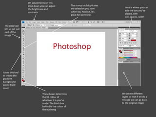 We create different
layers so that if we do a
mistake we can go back
to the original image
These boxes determine
the fill colour of
whatever it is you’ve
made. The black box
behind is the colour of
the outlining
I used this tool
to create the
gradient
background
on my front
cover
The crop tool
lets us cut out
part of the
image
The stamp tool duplicates
the selection you have
when you hold Alt. It’s
great for blemishes
On adjustments on this
drop down you can adjust
the brightness and
contrasts
Here is where you can
edit the text you’ve
placed, with
size, spaces, width
 
