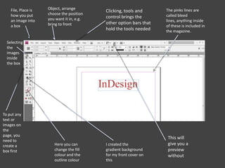 The pinks lines are
called bleed
lines, anything inside
of these is included in
the magazine.
I created the
gradient background
for my front cover on
this
This will
give you a
preview
without
Here you can
change the fill
colour and the
outline colour
To put any
text or
images on
the
page, you
need to
create a
box first
Selecting
the
images
inside
the box
File, Place is
how you put
an image into
a box
Object, arrange
choose the position
you want it in, e.g.
bring to front
Clicking, tools and
control brings the
other option bars that
hold the tools needed
 