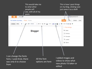 This would take me
to what other
people will
see, with all of my
posts
This is how I post things
on my blog, clicking save
just saves it as a draft
I can change the fonts
here, I used Arial, there
was only 6 to choose
from
I added images and
videos to show what
new photo I’d taken or
edited
All the font
options are here
 
