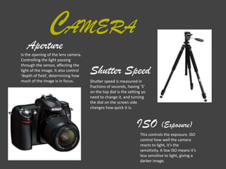 AMERAC
Aperture
Shutter Speed
ISO (Exposure)
Shutter speed is measured in
fractions of seconds, having ‘S’
on the top dial is the setting yo
need to change it, and turning
the dial on the screen side
changes how quick it is.
This controls the exposure. ISO
control how well the camera
reacts to light, it’s the
sensitivity. A low ISO means it’s
less sensitive to light, giving a
darker image.
Is the opening of the lens camera.
Controlling the light passing
through the sensor, affecting the
light of the image. It also control
‘depth of field’, determining how
much of the image is in focus.
 