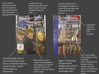 Since I did the
preliminary I have
learnt to select an
appropriate (short)
title and chosen
appropriate fonts
I realised that the
background needs to be
basic so that the main
model(s) stand out
more
Conventionally, there is
one artist/model on the
front, so that the head can
touch the title, I learnt
this through my
preliminary
More features were
needed that appealed to
the audience, so I had to
research for the end
product, what was desired
by the target
The text needed to be
more legible and clear, so
a new font and colour was
selected for the end
product
I needed to
make this
pages titles
more
attractive
A lot more images
were needed, and to
be edited
more, instead of just
having a smiley
photo, in the end
product it is better to
have a more posed
image
Again, I need to get
an appropriate
background so that it
shows the features
and images well
 
