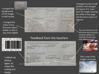 Feedback from the teachers
I changed the
backgrounds
of the images
to add variety
I changed the
colour of my
font and made it
bolder so that it
was more legible
This is one of the
images I included
The main photos for my
DPS were way too grainy
and poor quality so I
took lots of new ones
with different poses
I changed my text to left
justified. And changed
the layout of it, now I
have the image covering
the while of one page
and the text is now in 3
columns
I edited my
photos
again, to
make the
cutting out
neater
 