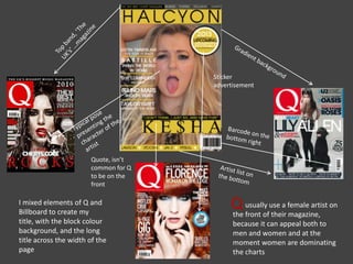 usually use a female artist on
the front of their magazine,
because it can appeal both to
men and women and at the
moment women are dominating
the charts
Q
Sticker
advertisement
Quote, isn’t
common for Q
to be on the
front
I mixed elements of Q and
Billboard to create my
title, with the block colour
background, and the long
title across the width of the
page
 