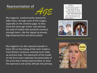 My magazine predominantly represents
older teens, through some of the images,
especially on the contents page. As they
show the same age ‘artists’ and wearing
the style of clothes that would be common
amongst teens. Like the zipped up anorak,
high buttoned shirt and denim jacket.
Representation of
AGE
My magazine can also represent people in
there 20’s as the styling of the main model is
more fashion conscious, wearing more make
up and lace tops. The expression of the model
on the front cover replicates the personality of
the artist that is being impersonated, to show
the expressive and quirky attitude she portrays.
 