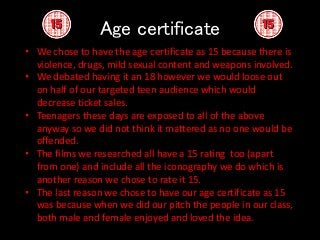 Age certificate
• We chose to have the age certificate as 15 because there is
violence, drugs, mild sexual content and weapons involved.
• We debated having it an 18 however we would loose out
on half of our targeted teen audience which would
decrease ticket sales.
• Teenagers these days are exposed to all of the above
anyway so we did not think it mattered as no one would be
offended.
• The films we researched all have a 15 rating too (apart
from one) and include all the iconography we do which is
another reason we chose to rate it 15.
• The last reason we chose to have our age certificate as 15
was because when we did our pitch the people in our class,
both male and female enjoyed and loved the idea.
 