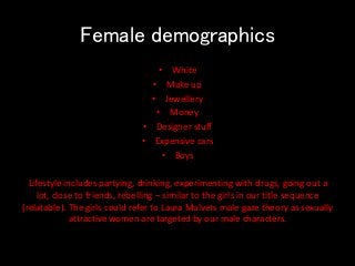 Female demographics
• White
• Make up
• Jewellery
• Money
• Designer stuff
• Expensive cars
• Boys
Lifestyle includes partying, drinking, experimenting with drugs, going out a
lot, close to friends, rebelling – similar to the girls in our title sequence
(relatable). The girls could refer to Laura Mulvets male gaze theory as sexually
attractive women are targeted by our male characters.
 