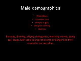 Male demographics
• White/Black
• Expensive cars
• Interest in girls
• Designer clothing
• Watches
Partying, drinking, playing videogames, watching movies, going
out, drugs. Men tend to enjoy the sense of danger and thrill
created in our narrative.
 