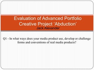 Jack Alexander
Evaluation of Advanced Portfolio
Creative Project ‘Abduction’
Q1 - In what ways does your media product use, develop or challenge
forms and conventions of real media products?
 