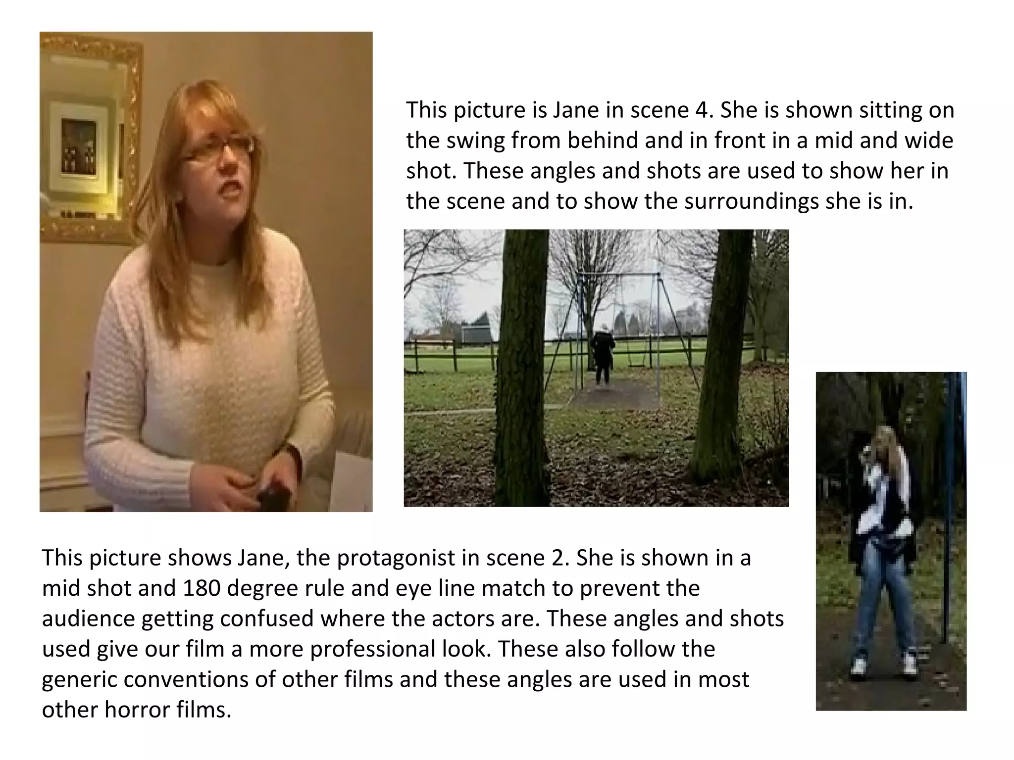This picture shows Jane, the protagonist in scene 2. She is shown in a mid shot and 180 degree rule and eye line match to prevent the audience getting confused where the actors are. These angles and shots used give our film a more professional look. These also follow the generic conventions of other films and these angles are used in most other horror films.  This picture is Jane in scene 4. She is shown sitting on the swing from behind and in front in a mid and wide shot. These angles and shots are used to show her in the scene and to show the surroundings she is in. 