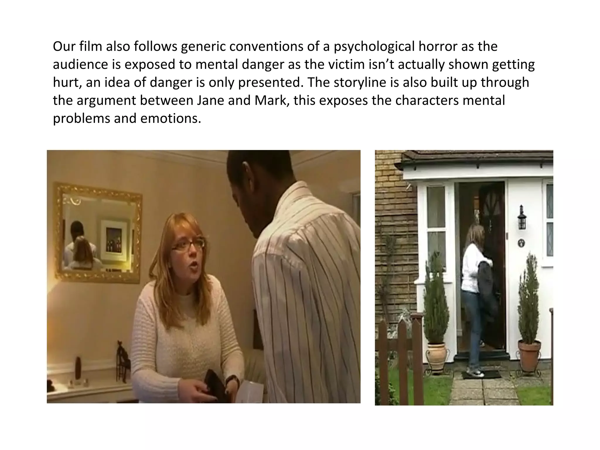 Our film also follows generic conventions of a psychological horror as the audience is exposed to mental danger as the victim isn’t actually shown getting hurt, an idea of danger is only presented. The storyline is also built up through the argument between Jane and Mark, this exposes the characters mental problems and emotions.  