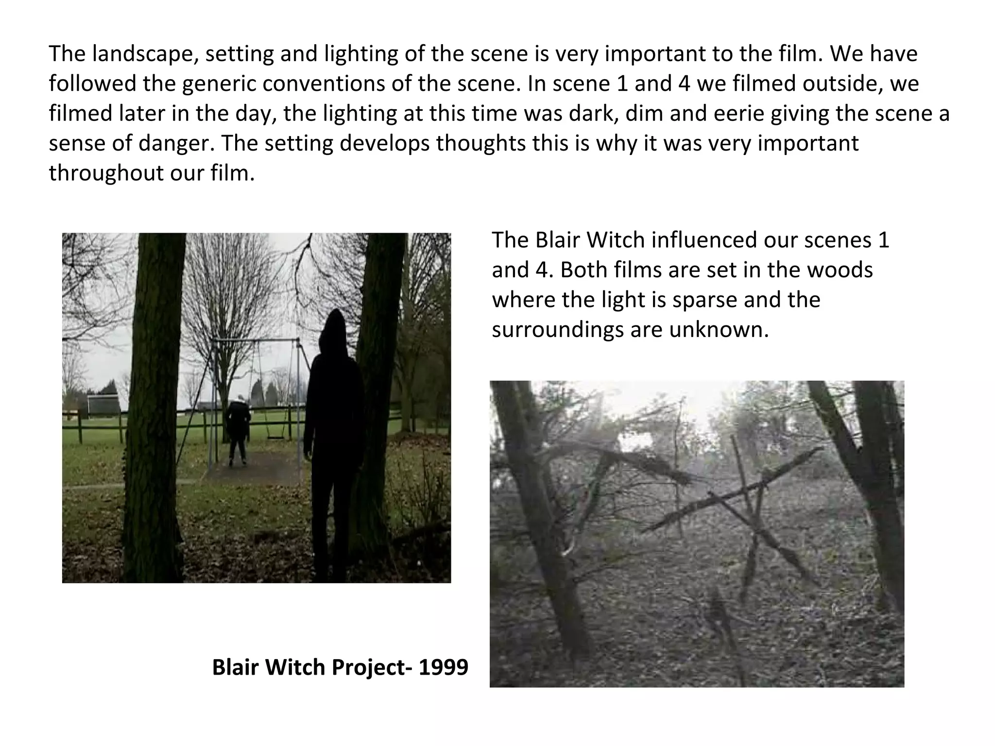 The landscape, setting and lighting of the scene is very important to the film. We have followed the generic conventions of the scene. In scene 1 and 4 we filmed outside, we filmed later in the day, the lighting at this time was dark, dim and eerie giving the scene a sense of danger. The setting develops thoughts this is why it was very important throughout our film. The Blair Witch influenced our scenes 1 and 4. Both films are set in the woods where the light is sparse and the surroundings are unknown. Blair Witch Project- 1999 