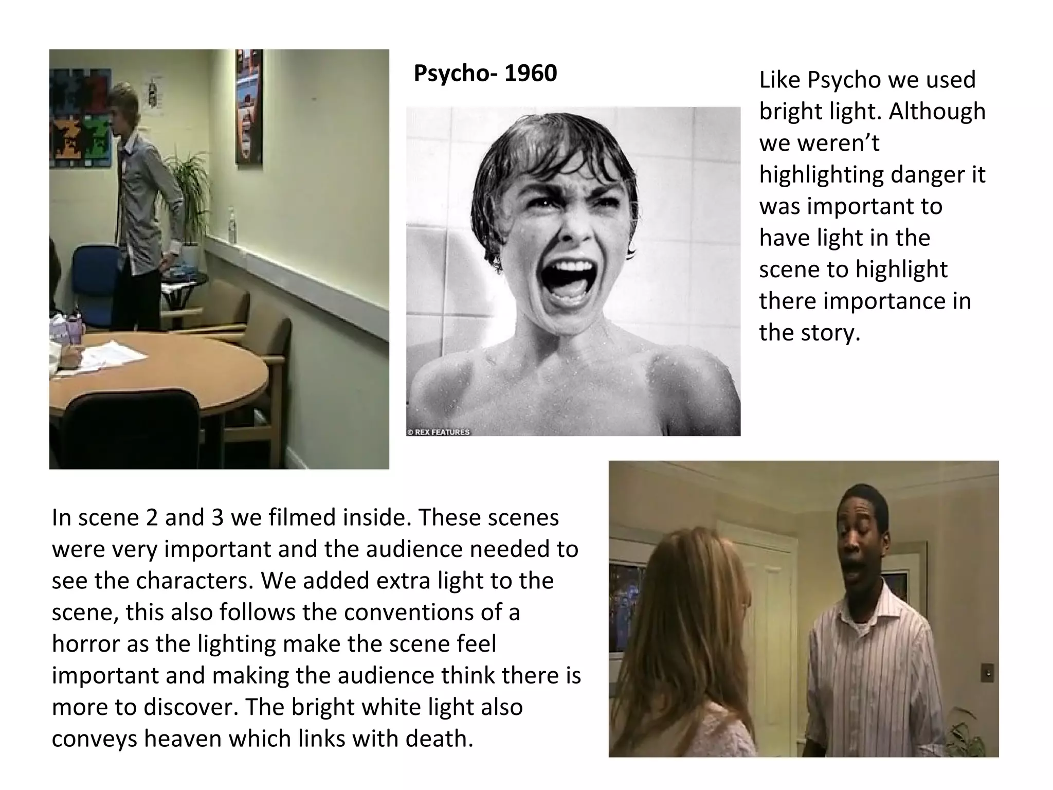 In scene 2 and 3 we filmed inside. These scenes were very important and the audience needed to see the characters. We added extra light to the scene, this also follows the conventions of a horror as the lighting make the scene feel important and making the audience think there is more to discover. The bright white light also conveys heaven which links with death. Like Psycho we used bright light. Although we weren’t highlighting danger it was important to have light in the scene to highlight there importance in the story. Psycho- 1960 
