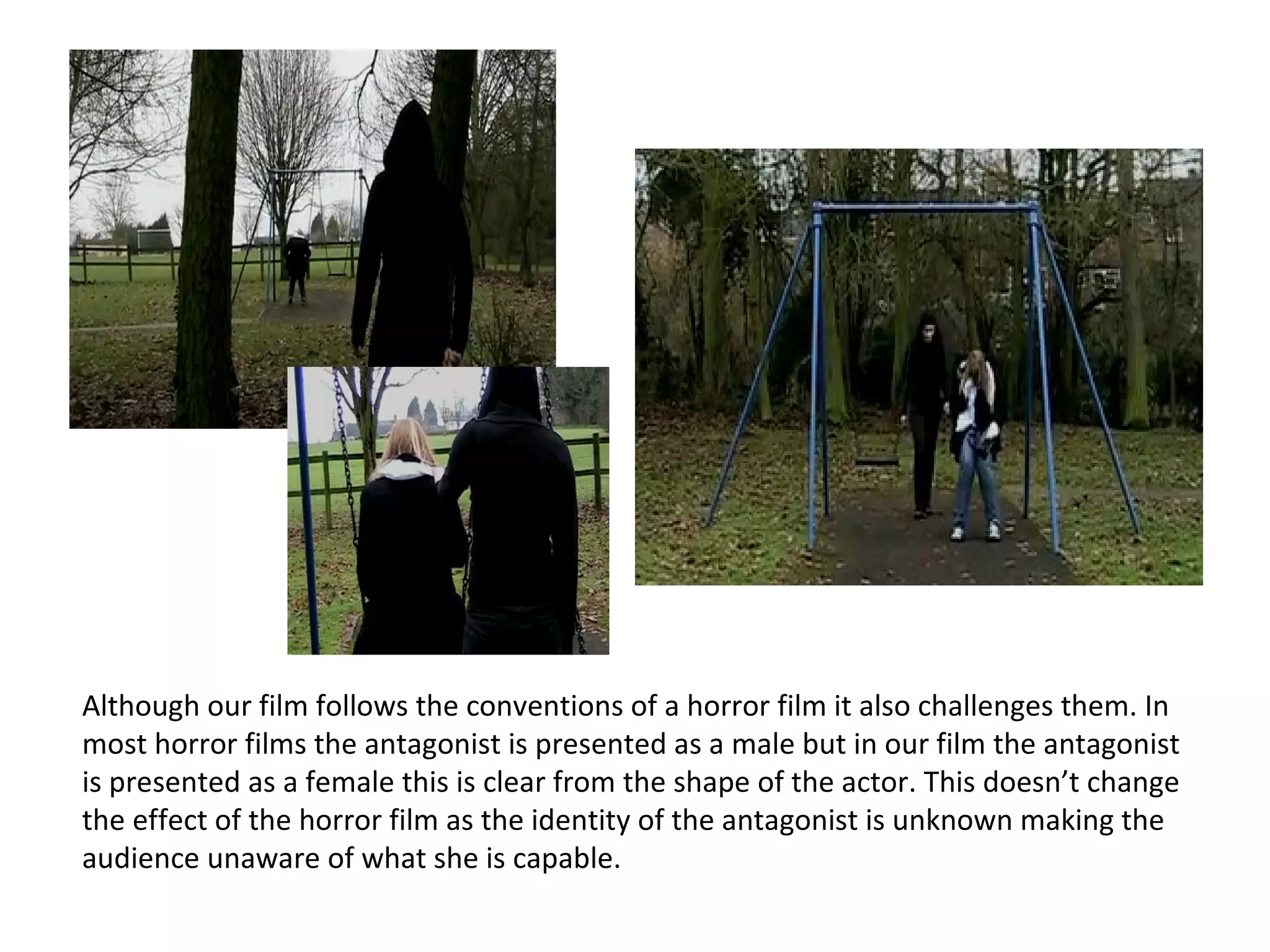 Although our film follows the conventions of a horror film it also challenges them. In most horror films the antagonist is presented as a male but in our film the antagonist is presented as a female this is clear from the shape of the actor. This doesn’t change the effect of the horror film as the identity of the antagonist is unknown making the audience unaware of what she is capable. 
